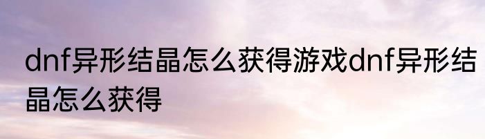 dnf异形结晶怎么获得游戏dnf异形结晶怎么获得