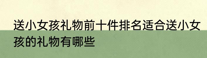 送小女孩礼物前十件排名适合送小女孩的礼物有哪些
