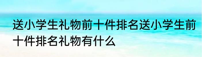 送小学生礼物前十件排名送小学生前十件排名礼物有什么