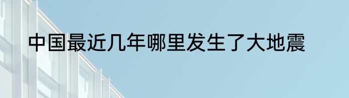 中国最近几年哪里发生了大地震