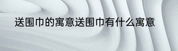 送围巾的寓意送围巾有什么寓意