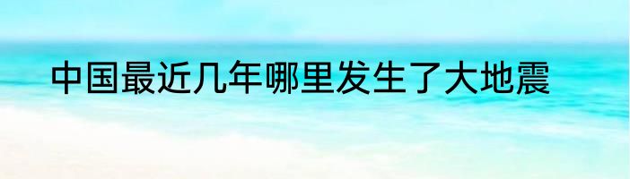 中国最近几年哪里发生了大地震