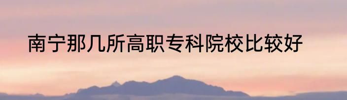 南宁那几所高职专科院校比较好