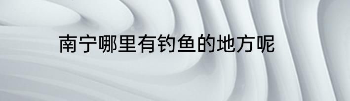 南宁哪里有钓鱼的地方呢