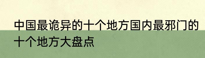 中国最诡异的十个地方国内最邪门的十个地方大盘点