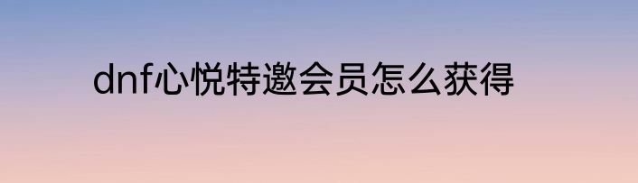 dnf心悦特邀会员怎么获得