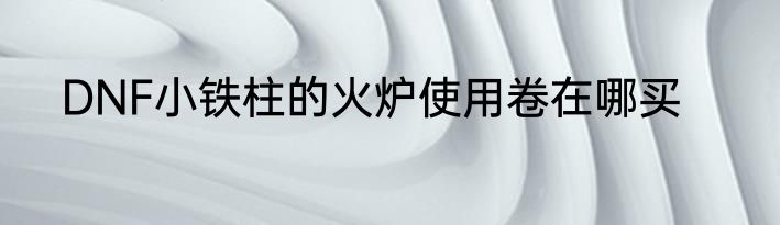 DNF小铁柱的火炉使用卷在哪买