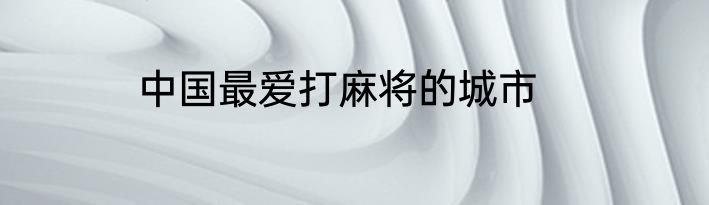 中国最爱打麻将的城市