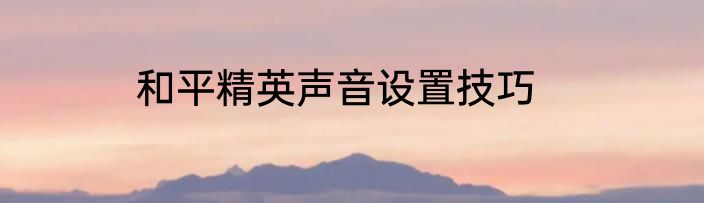 和平精英声音设置技巧