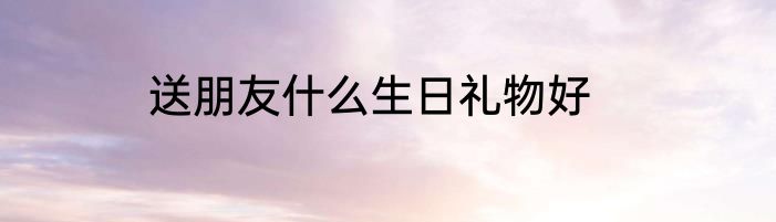 送朋友什么生日礼物好
