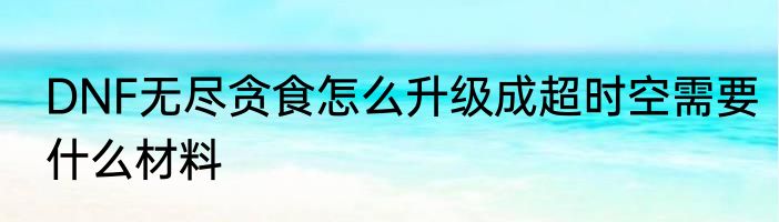 DNF无尽贪食怎么升级成超时空需要什么材料