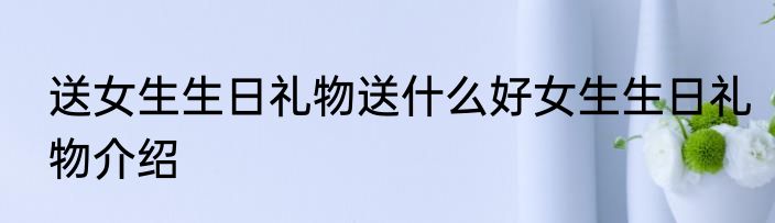 送女生生日礼物送什么好女生生日礼物介绍