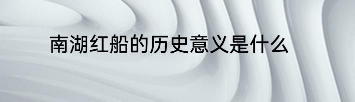 南湖红船的历史意义是什么