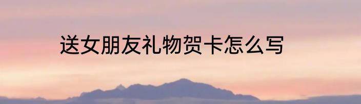 送女朋友礼物贺卡怎么写