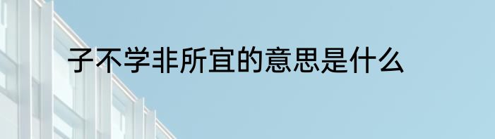 子不学非所宜的意思是什么