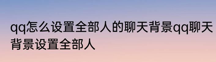 qq怎么设置全部人的聊天背景qq聊天背景设置全部人
