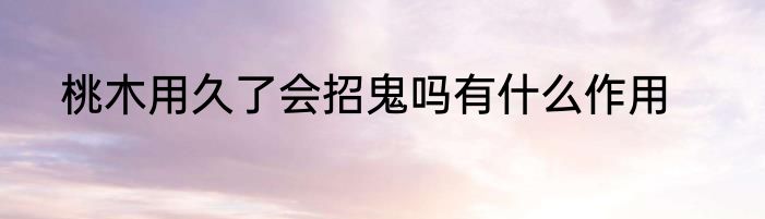 桃木用久了会招鬼吗有什么作用