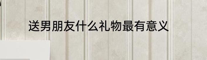 送男朋友什么礼物最有意义