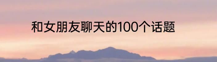 和女朋友聊天的100个话题