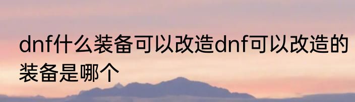 dnf什么装备可以改造dnf可以改造的装备是哪个