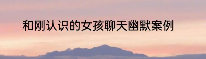 和刚认识的女孩聊天幽默案例