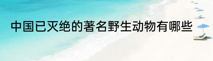 中国已灭绝的著名野生动物有哪些
