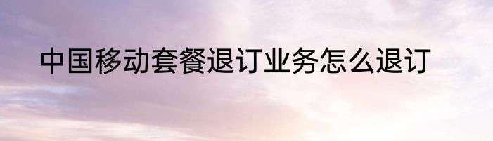 中国移动套餐退订业务怎么退订