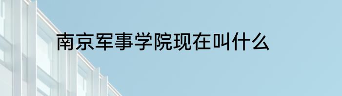 南京军事学院现在叫什么