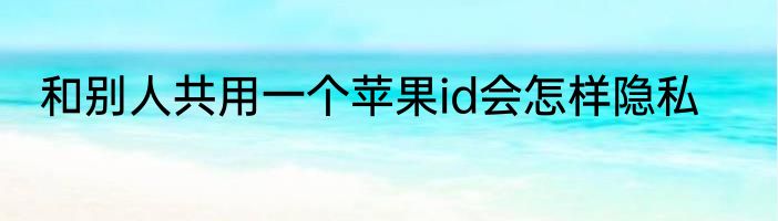 和别人共用一个苹果id会怎样隐私