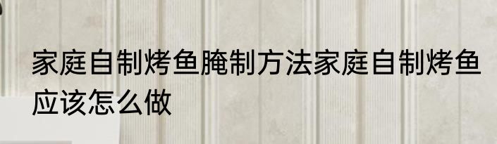 家庭自制烤鱼腌制方法家庭自制烤鱼应该怎么做