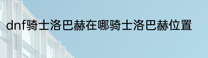 dnf骑士洛巴赫在哪骑士洛巴赫位置