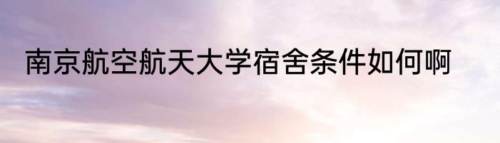 南京航空航天大学宿舍条件如何啊