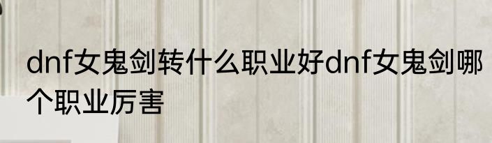 dnf女鬼剑转什么职业好dnf女鬼剑哪个职业厉害