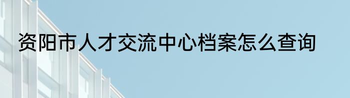 资阳市人才交流中心档案怎么查询
