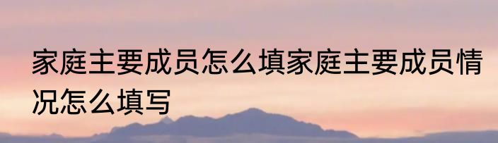 家庭主要成员怎么填家庭主要成员情况怎么填写