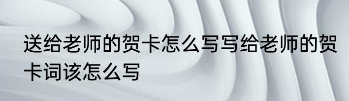 送给老师的贺卡怎么写写给老师的贺卡词该怎么写