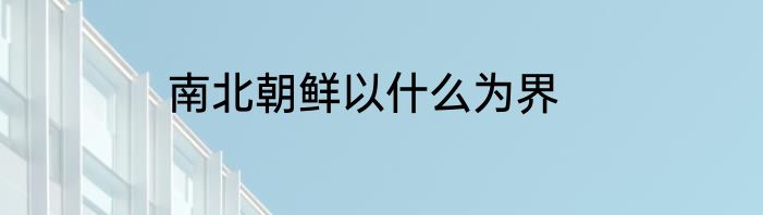 南北朝鲜以什么为界