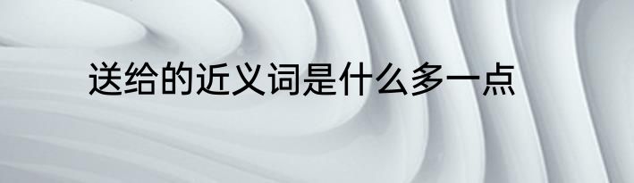 送给的近义词是什么多一点