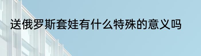 送俄罗斯套娃有什么特殊的意义吗