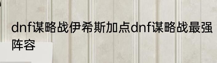 dnf谋略战伊希斯加点dnf谋略战最强阵容