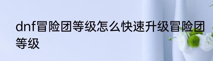 dnf冒险团等级怎么快速升级冒险团等级