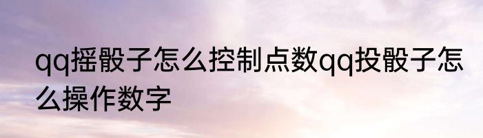qq摇骰子怎么控制点数qq投骰子怎么操作数字