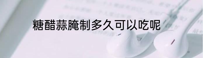 糖醋蒜腌制多久可以吃呢
