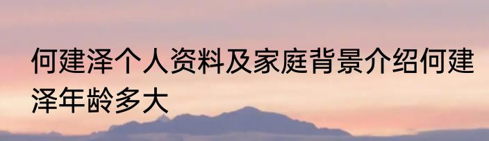 何建泽个人资料及家庭背景介绍何建泽年龄多大