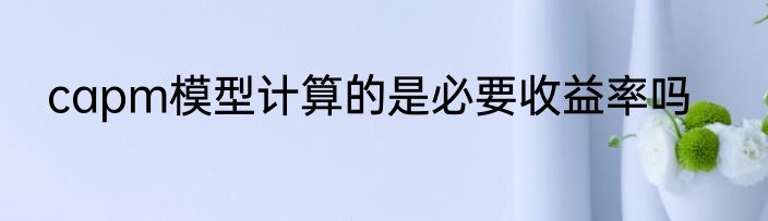 capm模型计算的是必要收益率吗