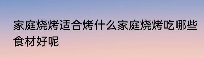 家庭烧烤适合烤什么家庭烧烤吃哪些食材好呢