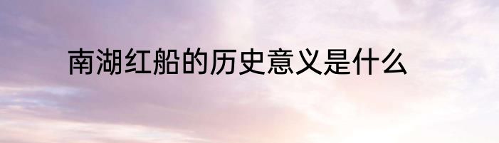 南湖红船的历史意义是什么