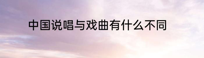 中国说唱与戏曲有什么不同