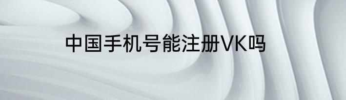 中国手机号能注册VK吗