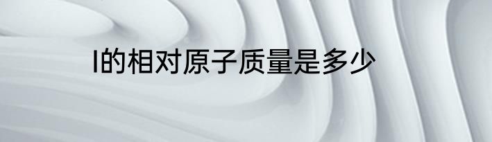I的相对原子质量是多少